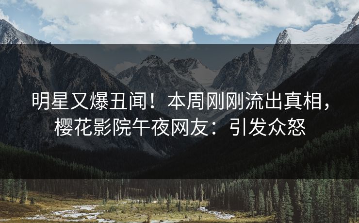 明星又爆丑闻！本周刚刚流出真相，樱花影院午夜网友：引发众怒