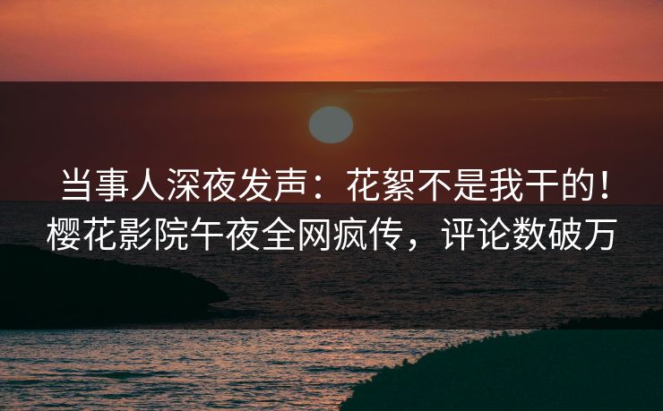 当事人深夜发声：花絮不是我干的！樱花影院午夜全网疯传，评论数破万
