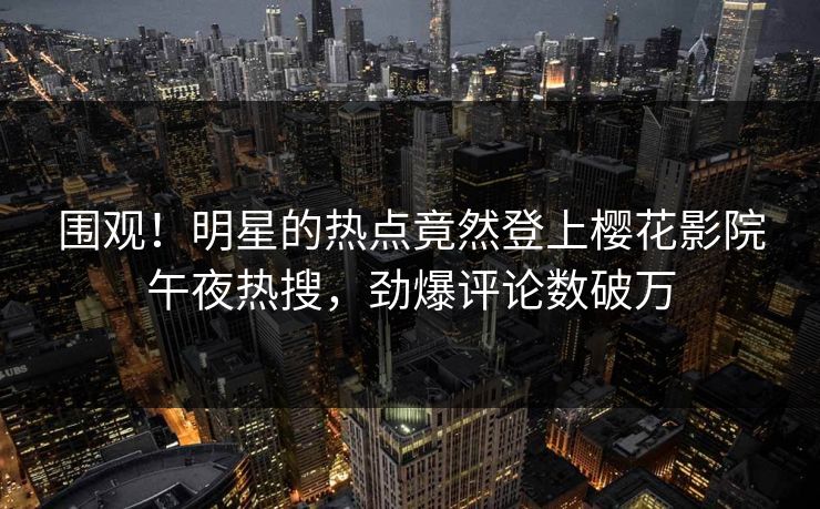 围观！明星的热点竟然登上樱花影院午夜热搜，劲爆评论数破万