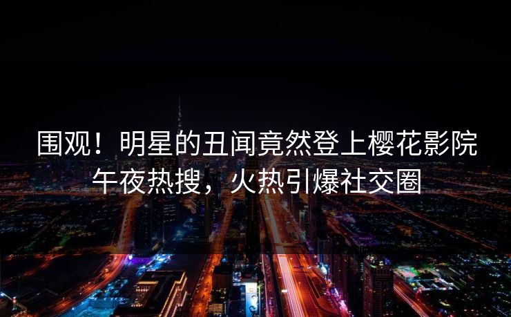 围观！明星的丑闻竟然登上樱花影院午夜热搜，火热引爆社交圈