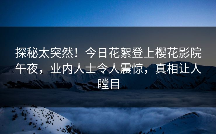 探秘太突然！今日花絮登上樱花影院午夜，业内人士令人震惊，真相让人瞠目