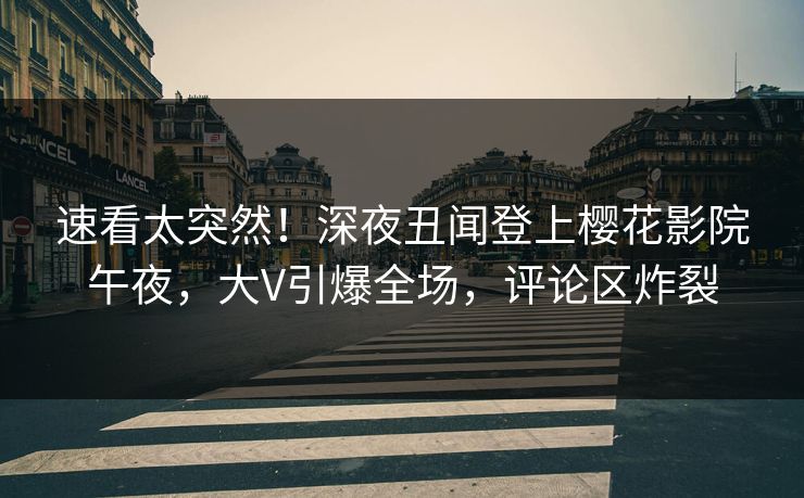 速看太突然！深夜丑闻登上樱花影院午夜，大V引爆全场，评论区炸裂