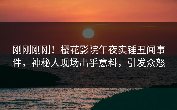 刚刚刚刚！樱花影院午夜实锤丑闻事件，神秘人现场出乎意料，引发众怒