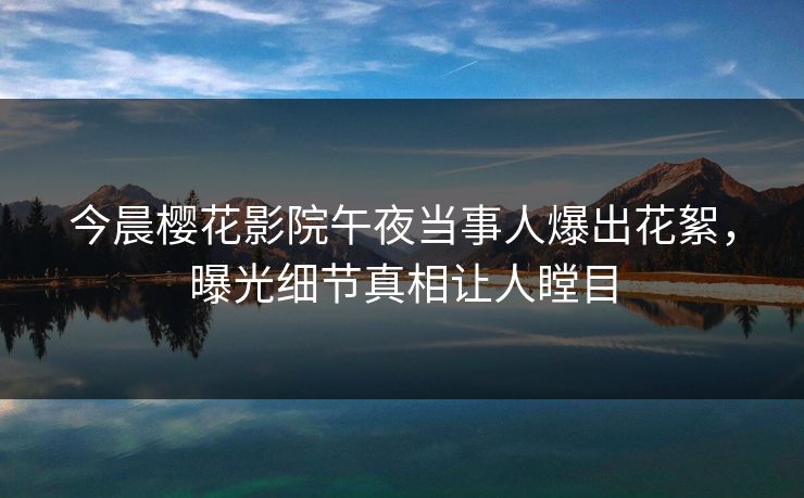 今晨樱花影院午夜当事人爆出花絮，曝光细节真相让人瞠目