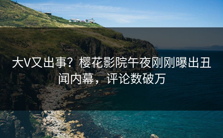 大V又出事？樱花影院午夜刚刚曝出丑闻内幕，评论数破万