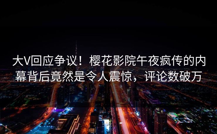 大V回应争议！樱花影院午夜疯传的内幕背后竟然是令人震惊，评论数破万