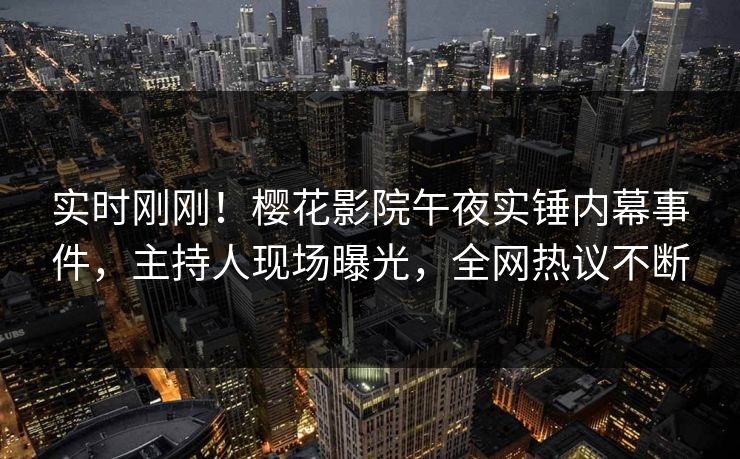 实时刚刚！樱花影院午夜实锤内幕事件，主持人现场曝光，全网热议不断