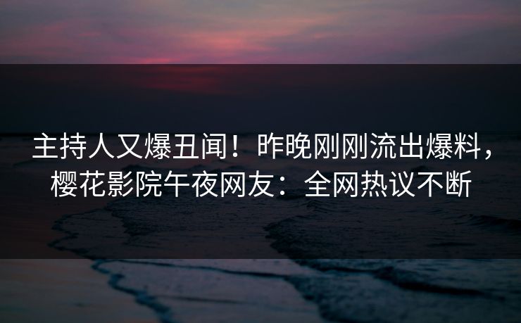 主持人又爆丑闻！昨晚刚刚流出爆料，樱花影院午夜网友：全网热议不断
