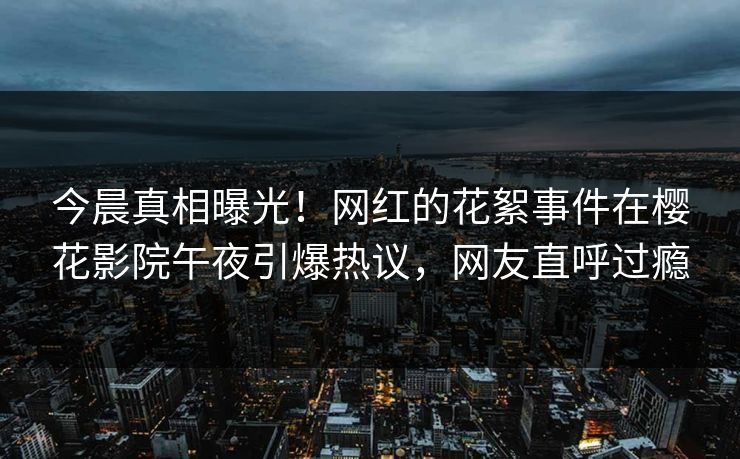 今晨真相曝光！网红的花絮事件在樱花影院午夜引爆热议，网友直呼过瘾