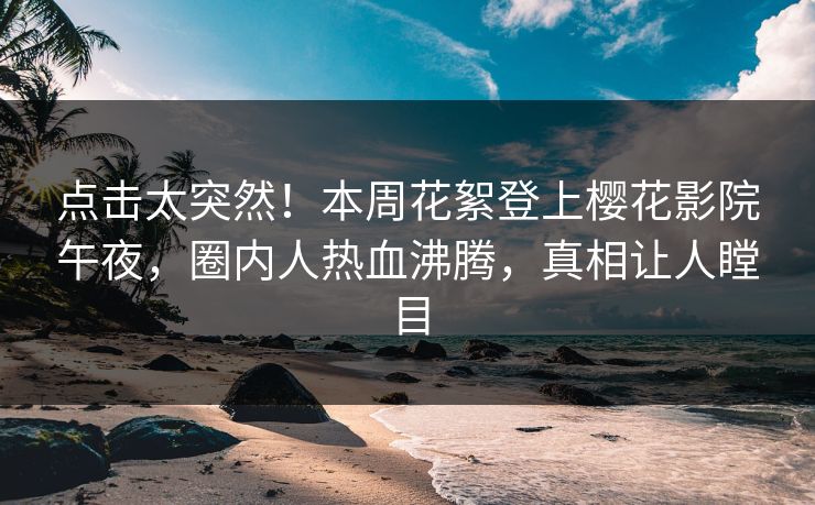 点击太突然！本周花絮登上樱花影院午夜，圈内人热血沸腾，真相让人瞠目
