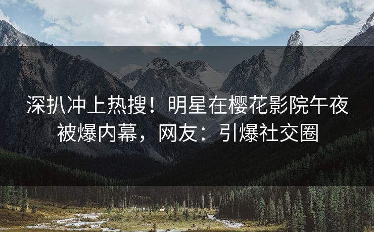 深扒冲上热搜！明星在樱花影院午夜被爆内幕，网友：引爆社交圈