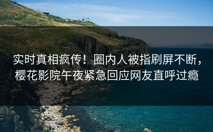 实时真相疯传！圈内人被指刷屏不断，樱花影院午夜紧急回应网友直呼过瘾