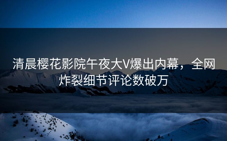 清晨樱花影院午夜大V爆出内幕，全网炸裂细节评论数破万