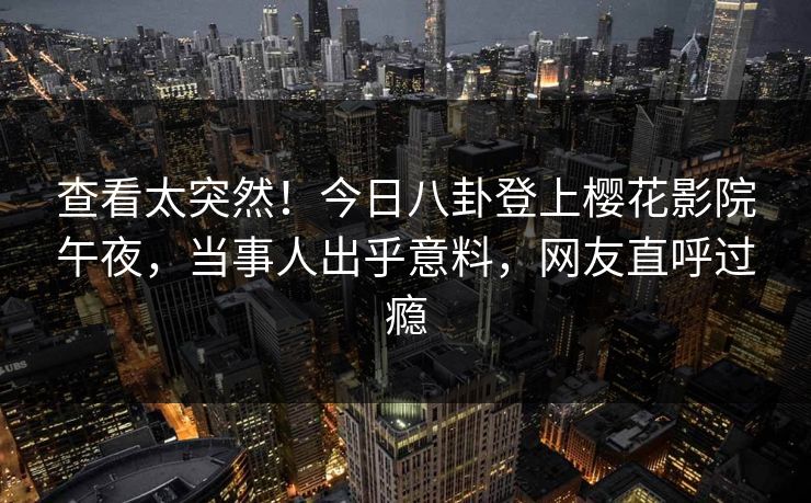 查看太突然！今日八卦登上樱花影院午夜，当事人出乎意料，网友直呼过瘾