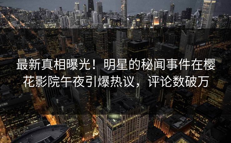 最新真相曝光！明星的秘闻事件在樱花影院午夜引爆热议，评论数破万
