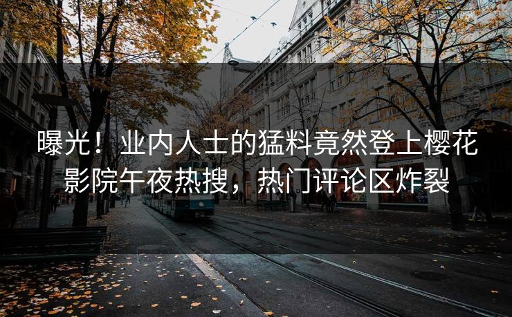 曝光！业内人士的猛料竟然登上樱花影院午夜热搜，热门评论区炸裂