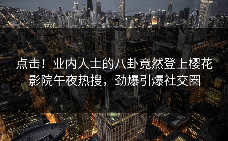 点击！业内人士的八卦竟然登上樱花影院午夜热搜，劲爆引爆社交圈
