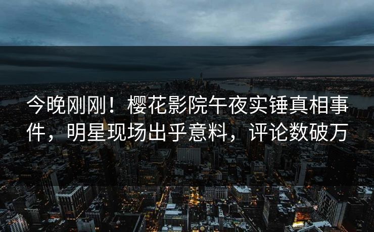 今晚刚刚！樱花影院午夜实锤真相事件，明星现场出乎意料，评论数破万