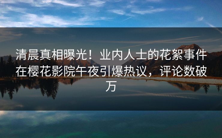 清晨真相曝光！业内人士的花絮事件在樱花影院午夜引爆热议，评论数破万