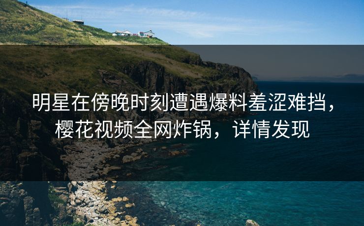 明星在傍晚时刻遭遇爆料羞涩难挡，樱花视频全网炸锅，详情发现