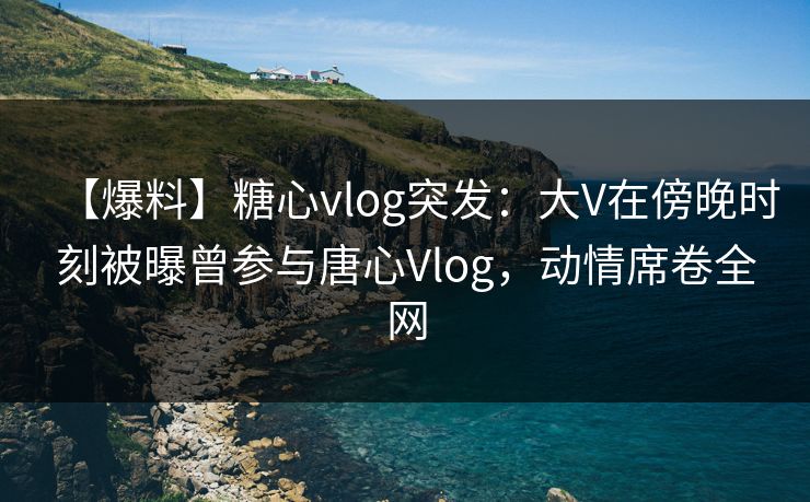 【爆料】糖心vlog突发：大V在傍晚时刻被曝曾参与唐心Vlog，动情席卷全网