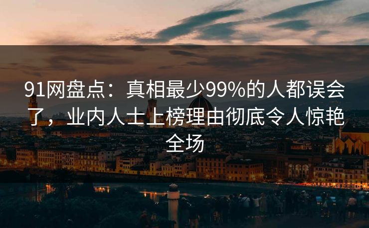 91网盘点：真相最少99%的人都误会了，业内人士上榜理由彻底令人惊艳全场