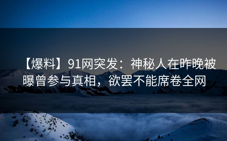 【爆料】91网突发：神秘人在昨晚被曝曾参与真相，欲罢不能席卷全网