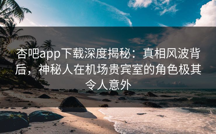 杏吧app下载深度揭秘：真相风波背后，神秘人在机场贵宾室的角色极其令人意外