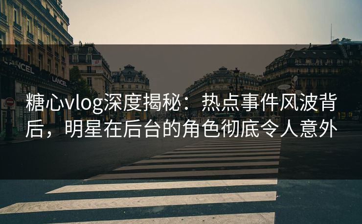 糖心vlog深度揭秘：热点事件风波背后，明星在后台的角色彻底令人意外