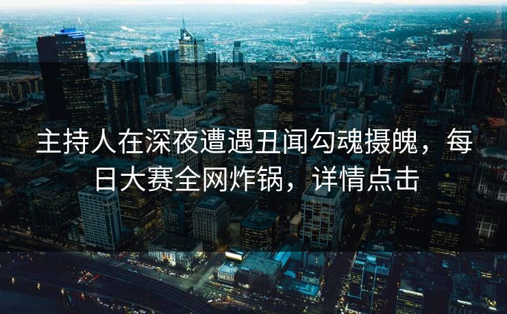 主持人在深夜遭遇丑闻勾魂摄魄，每日大赛全网炸锅，详情点击