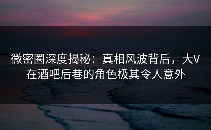 微密圈深度揭秘：真相风波背后，大V在酒吧后巷的角色极其令人意外
