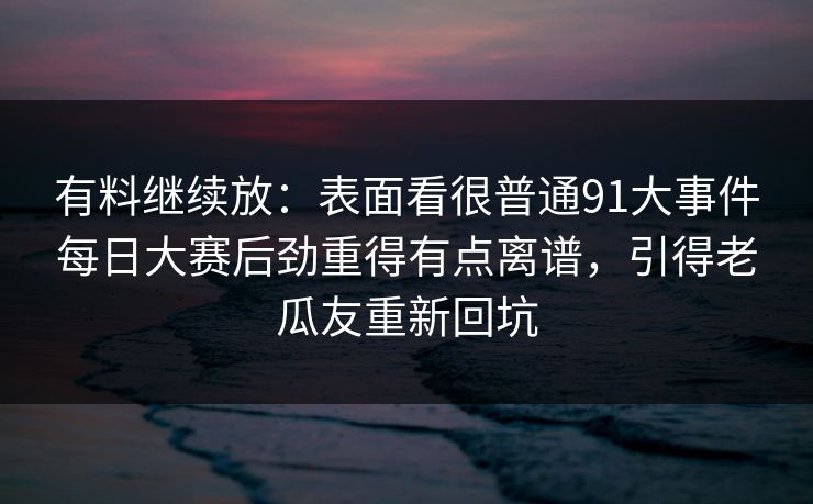 有料继续放：表面看很普通91大事件每日大赛后劲重得有点离谱，引得老瓜友重新回坑