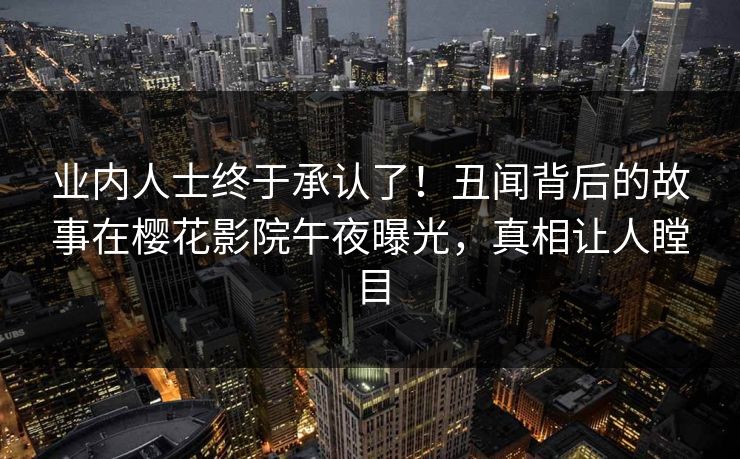 业内人士终于承认了！丑闻背后的故事在樱花影院午夜曝光，真相让人瞠目