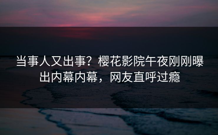 当事人又出事？樱花影院午夜刚刚曝出内幕内幕，网友直呼过瘾