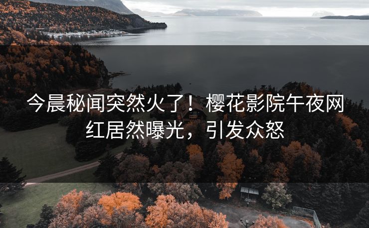 今晨秘闻突然火了！樱花影院午夜网红居然曝光，引发众怒