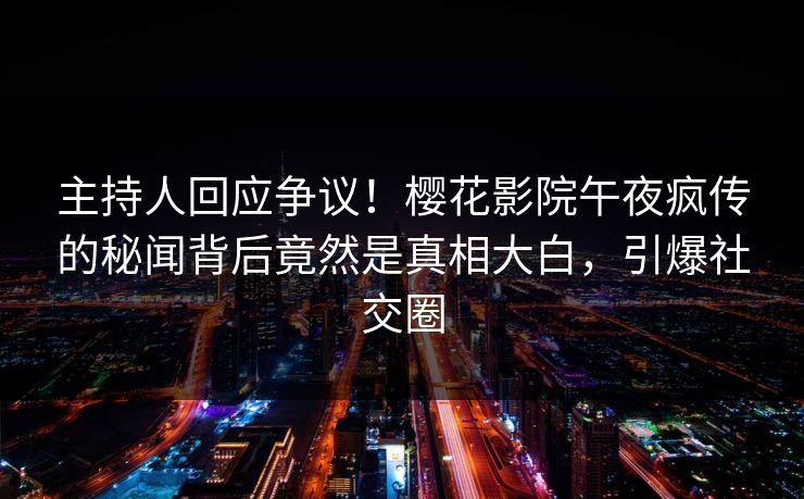 主持人回应争议！樱花影院午夜疯传的秘闻背后竟然是真相大白，引爆社交圈