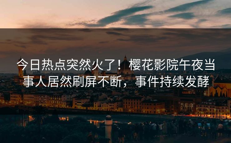 今日热点突然火了！樱花影院午夜当事人居然刷屏不断，事件持续发酵