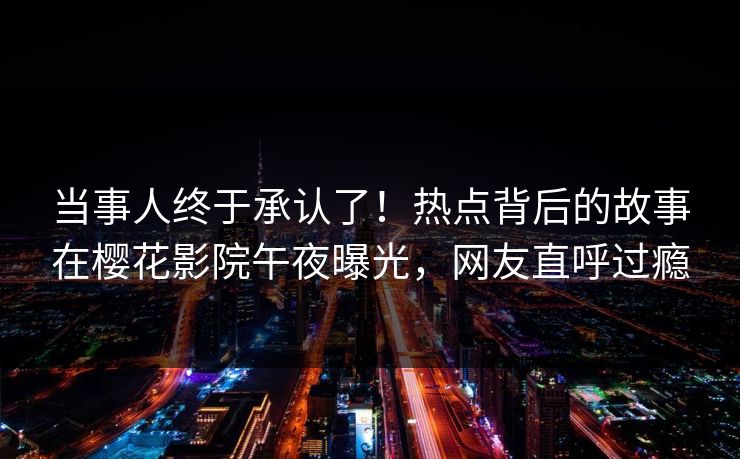 当事人终于承认了！热点背后的故事在樱花影院午夜曝光，网友直呼过瘾
