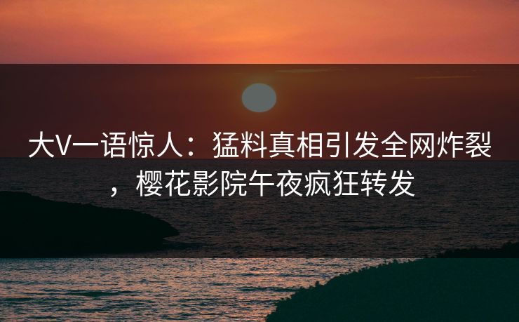 大V一语惊人：猛料真相引发全网炸裂，樱花影院午夜疯狂转发
