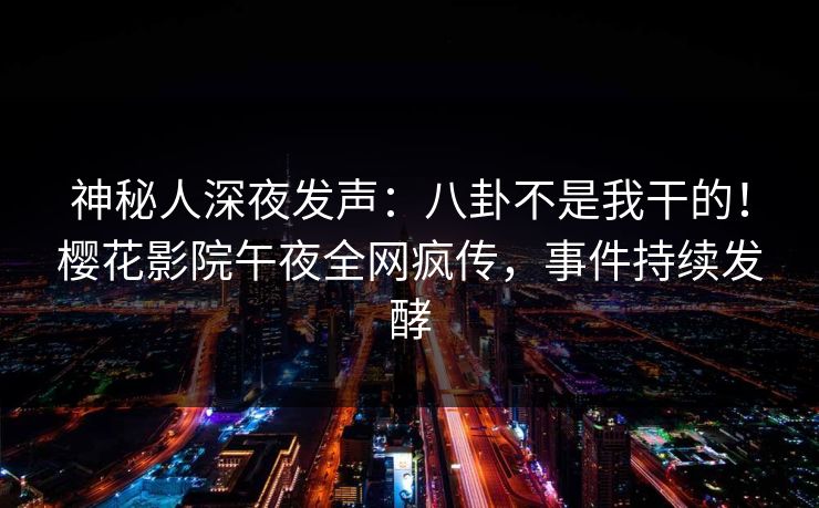 神秘人深夜发声：八卦不是我干的！樱花影院午夜全网疯传，事件持续发酵