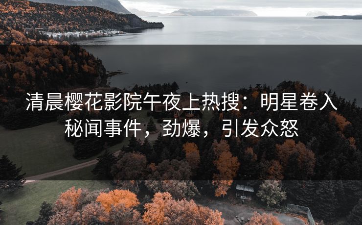 清晨樱花影院午夜上热搜：明星卷入秘闻事件，劲爆，引发众怒