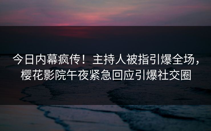 今日内幕疯传！主持人被指引爆全场，樱花影院午夜紧急回应引爆社交圈
