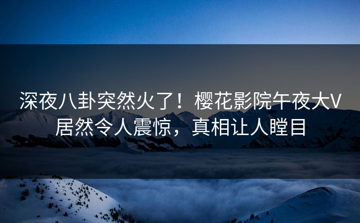 深夜八卦突然火了！樱花影院午夜大V居然令人震惊，真相让人瞠目