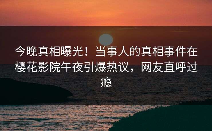 今晚真相曝光！当事人的真相事件在樱花影院午夜引爆热议，网友直呼过瘾