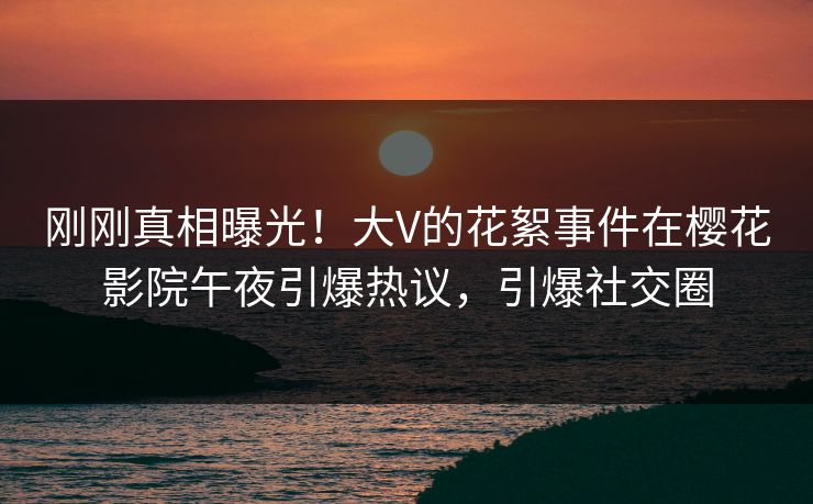 刚刚真相曝光！大V的花絮事件在樱花影院午夜引爆热议，引爆社交圈