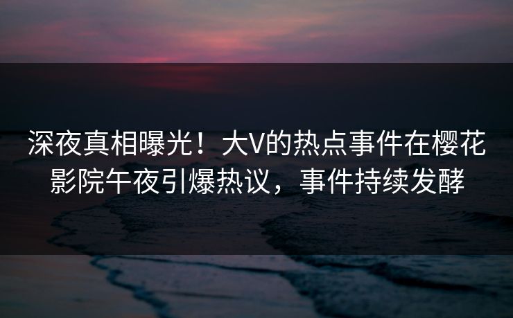 深夜真相曝光！大V的热点事件在樱花影院午夜引爆热议，事件持续发酵