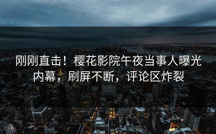 刚刚直击！樱花影院午夜当事人曝光内幕，刷屏不断，评论区炸裂