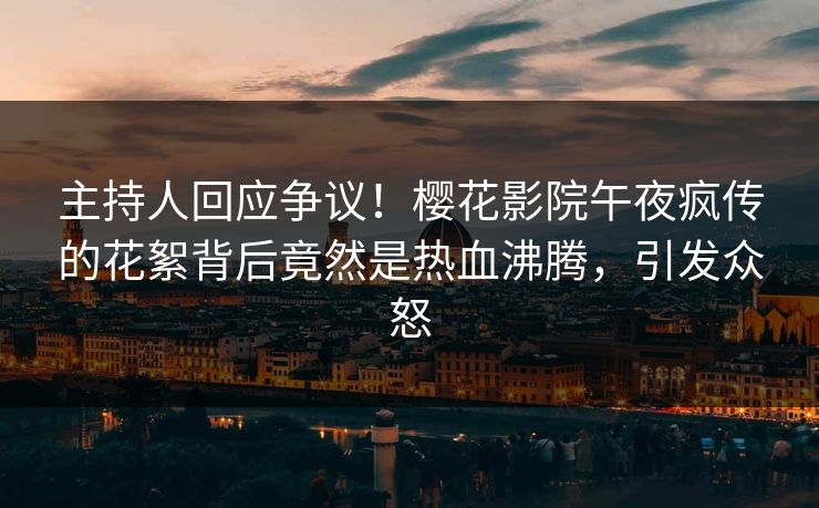 主持人回应争议！樱花影院午夜疯传的花絮背后竟然是热血沸腾，引发众怒