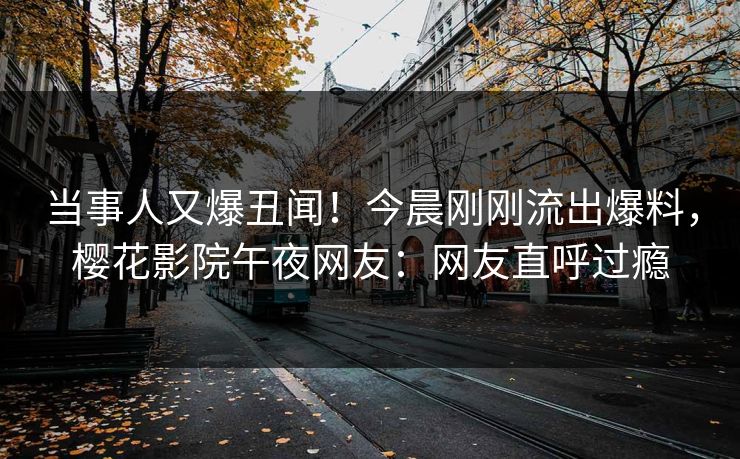 当事人又爆丑闻！今晨刚刚流出爆料，樱花影院午夜网友：网友直呼过瘾