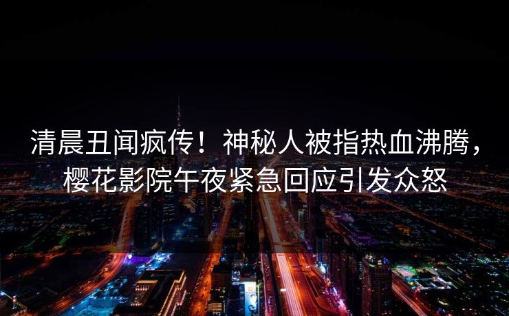 清晨丑闻疯传！神秘人被指热血沸腾，樱花影院午夜紧急回应引发众怒